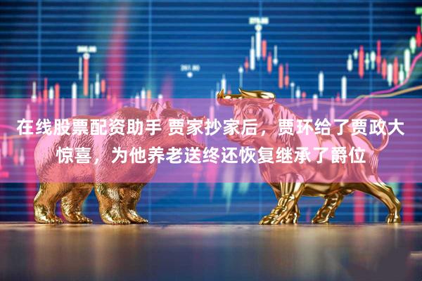 在线股票配资助手 贾家抄家后，贾环给了贾政大惊喜，为他养老送终还恢复继承了爵位