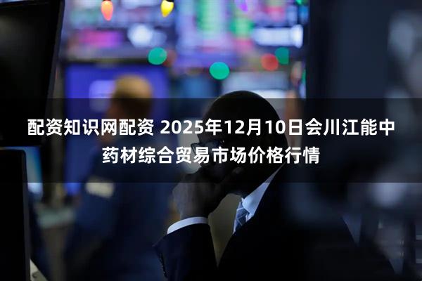 配资知识网配资 2025年12月10日会川江能中药材综合贸易市场价格行情