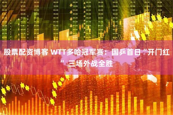 股票配资博客 WTT多哈冠军赛：国乒首日“开门红” 三场外战全胜