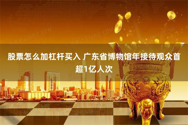 股票怎么加杠杆买入 广东省博物馆年接待观众首超1亿人次