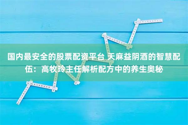 国内最安全的股票配资平台 天麻益阴酒的智慧配伍：高牧玲主任解析配方中的养生奥秘