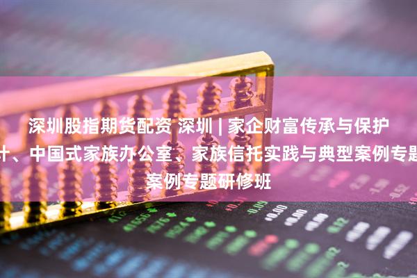 深圳股指期货配资 深圳 | 家企财富传承与保护架构设计、中国式家族办公室、家族信托实践与典型案例专题研修班