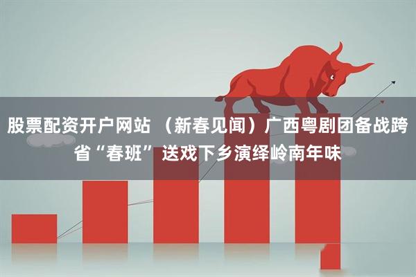 股票配资开户网站 （新春见闻）广西粤剧团备战跨省“春班” 送戏下乡演绎岭南年味
