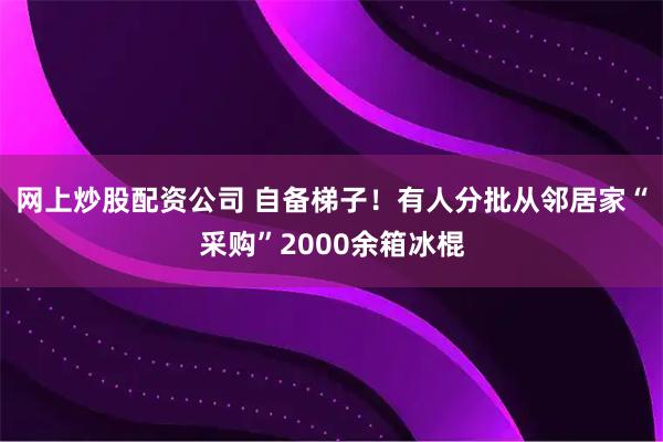 网上炒股配资公司 自备梯子！有人分批从邻居家“采购”2000余箱冰棍