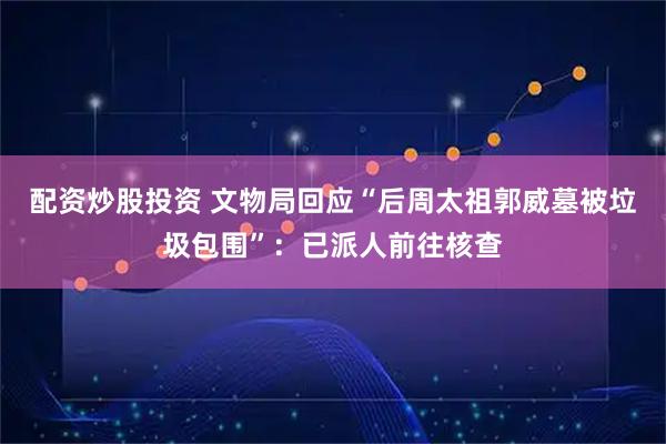 配资炒股投资 文物局回应“后周太祖郭威墓被垃圾包围”：已派人前往核查