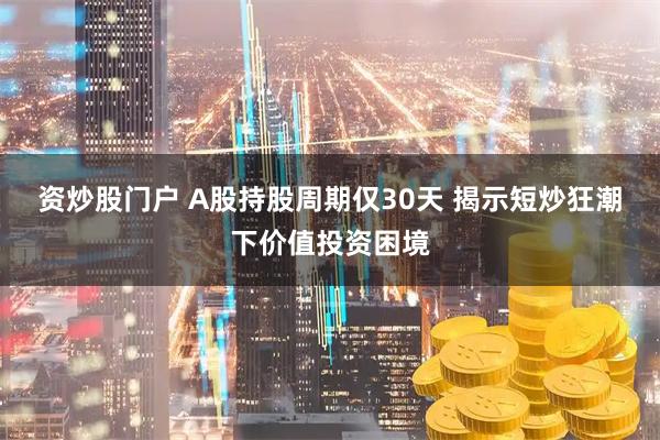 资炒股门户 A股持股周期仅30天 揭示短炒狂潮下价值投资困境