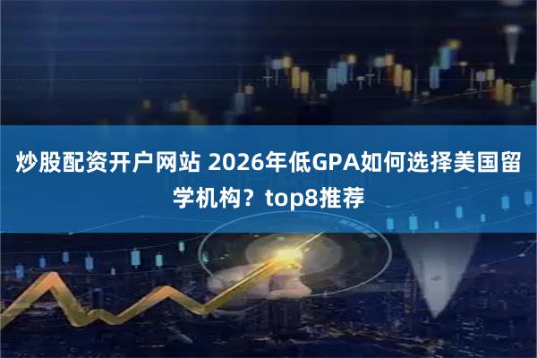 炒股配资开户网站 2026年低GPA如何选择美国留学机构？top8推荐