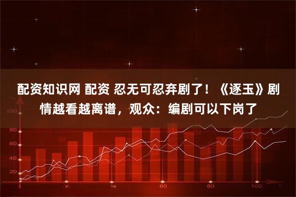 配资知识网 配资 忍无可忍弃剧了！《逐玉》剧情越看越离谱，观众：编剧可以下岗了