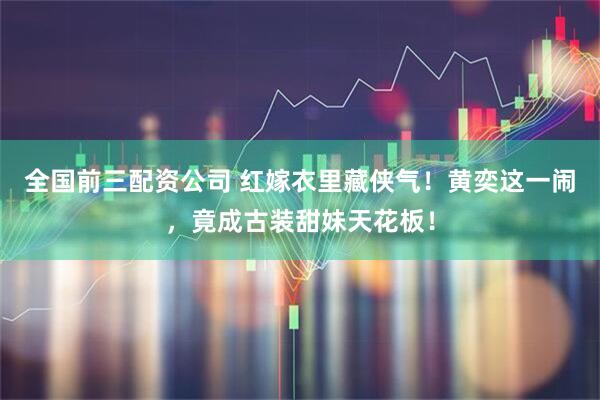 全国前三配资公司 红嫁衣里藏侠气！黄奕这一闹，竟成古装甜妹天花板！