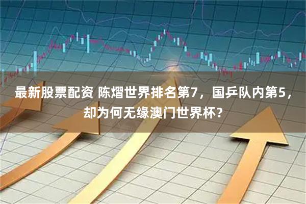 最新股票配资 陈熠世界排名第7，国乒队内第5，却为何无缘澳门世界杯？