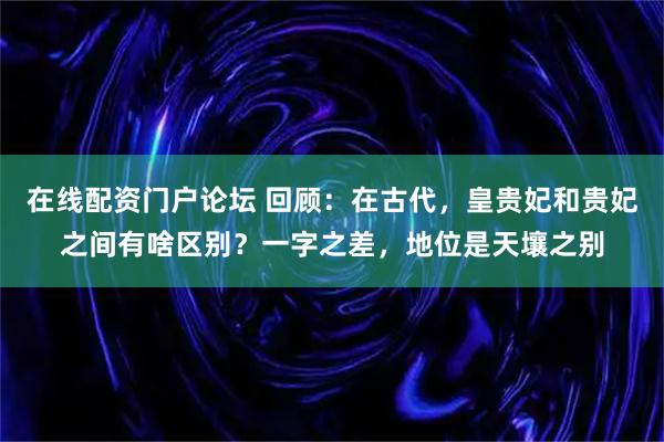 在线配资门户论坛 回顾：在古代，皇贵妃和贵妃之间有啥区别？一字之差，地位是天壤之别