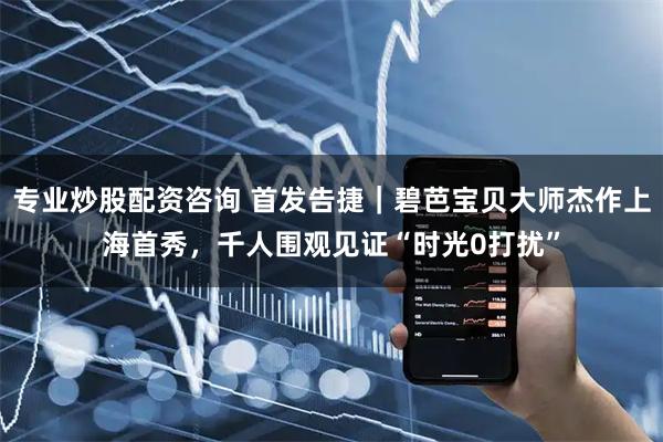 专业炒股配资咨询 首发告捷｜碧芭宝贝大师杰作上海首秀，千人围观见证“时光0打扰”